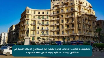تخصيص وحدات.. إجراءات جديدة تضمن حق مستأجري الإيجار القديم في الانتقال لوحدات سكنية بديلة ضمن خطة الحكومة.